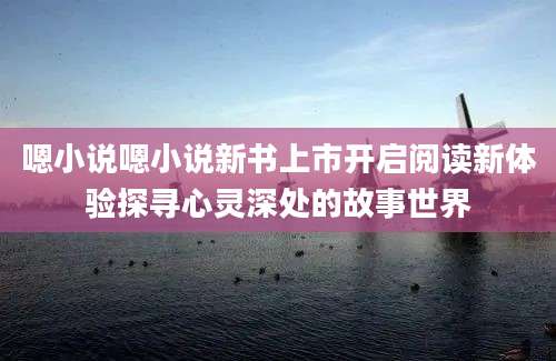 嗯小说嗯小说新书上市开启阅读新体验探寻心灵深处的故事世界