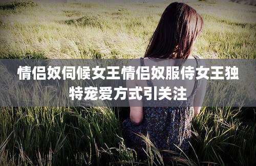 情侣奴伺候女王情侣奴服侍女王独特宠爱方式引关注