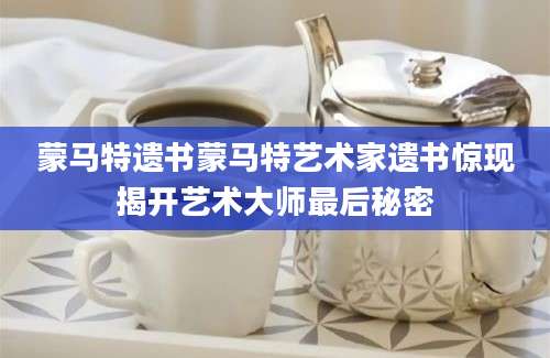 蒙马特遗书蒙马特艺术家遗书惊现揭开艺术大师最后秘密