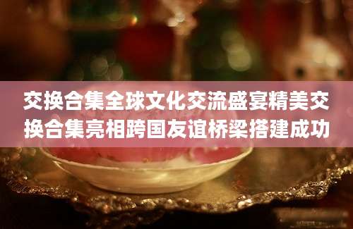 交换合集全球文化交流盛宴精美交换合集亮相跨国友谊桥梁搭建成功