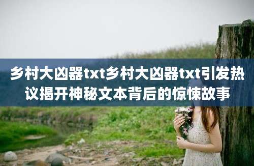 乡村大凶器txt乡村大凶器txt引发热议揭开神秘文本背后的惊悚故事