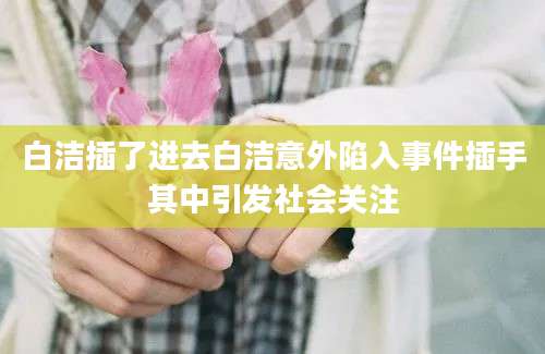 白洁插了进去白洁意外陷入事件插手其中引发社会关注