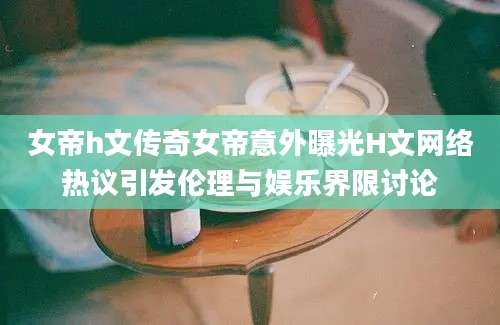 女帝h文传奇女帝意外曝光H文网络热议引发伦理与娱乐界限讨论