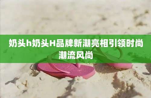 奶头h奶头H品牌新潮亮相引领时尚潮流风尚