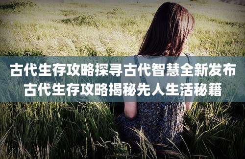 古代生存攻略探寻古代智慧全新发布古代生存攻略揭秘先人生活秘籍
