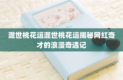 混世桃花运混世桃花运揭秘网红奇才的浪漫奇遇记
