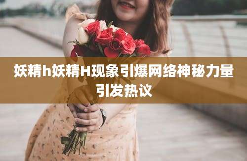 妖精h妖精H现象引爆网络神秘力量引发热议