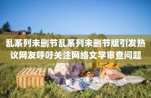 乱系列未删节乱系列未删节版引发热议网友呼吁关注网络文学审查问题