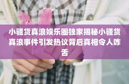 小骚货真浪娱乐圈独家揭秘小骚货真浪事件引发热议背后真相令人咋舌