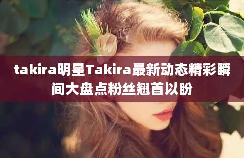 takira明星Takira最新动态精彩瞬间大盘点粉丝翘首以盼