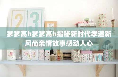 爹爹高h爹爹高h揭秘新时代孝道新风尚亲情故事感动人心
