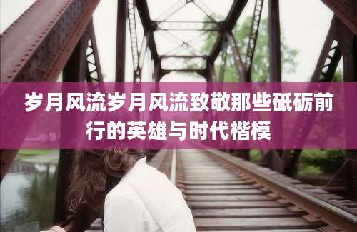 岁月风流岁月风流致敬那些砥砺前行的英雄与时代楷模