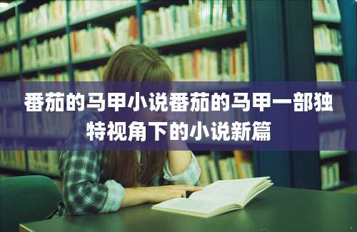 番茄的马甲小说番茄的马甲一部独特视角下的小说新篇