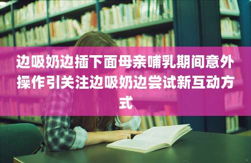 边吸奶边插下面母亲哺乳期间意外操作引关注边吸奶边尝试新互动方式