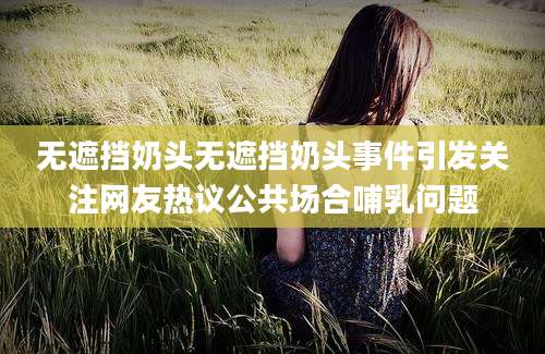 无遮挡奶头无遮挡奶头事件引发关注网友热议公共场合哺乳问题