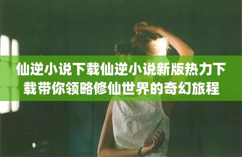 仙逆小说下载仙逆小说新版热力下载带你领略修仙世界的奇幻旅程