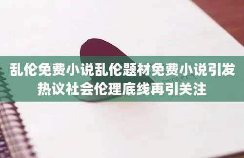 乱伦免费小说乱伦题材免费小说引发热议社会伦理底线再引关注