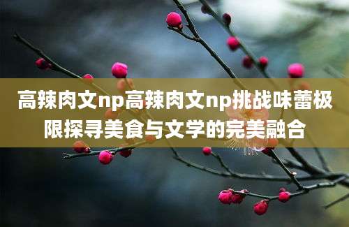 高辣肉文np高辣肉文np挑战味蕾极限探寻美食与文学的完美融合