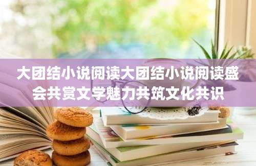大团结小说阅读大团结小说阅读盛会共赏文学魅力共筑文化共识
