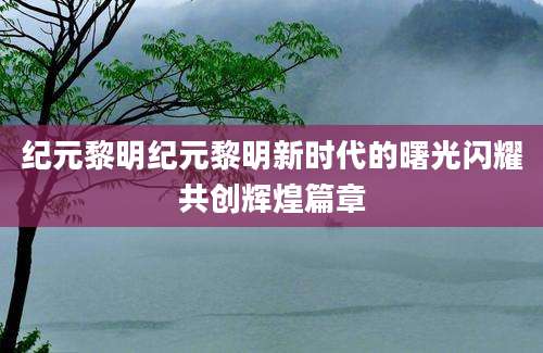 纪元黎明纪元黎明新时代的曙光闪耀共创辉煌篇章