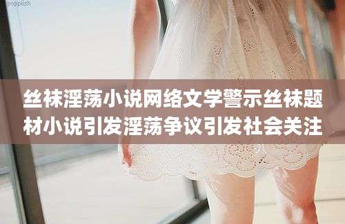 丝袜淫荡小说网络文学警示丝袜题材小说引发淫荡争议引发社会关注