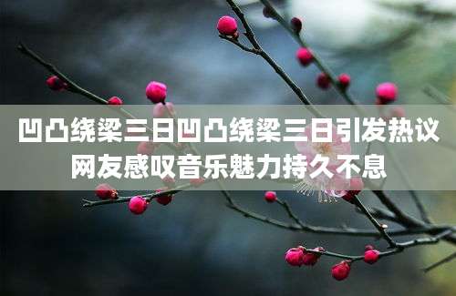 凹凸绕梁三日凹凸绕梁三日引发热议网友感叹音乐魅力持久不息