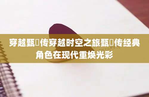 穿越甄嬛传穿越时空之旅甄嬛传经典角色在现代重焕光彩