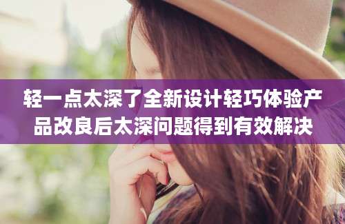 轻一点太深了全新设计轻巧体验产品改良后太深问题得到有效解决