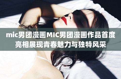 mic男团漫画MIC男团漫画作品首度亮相展现青春魅力与独特风采