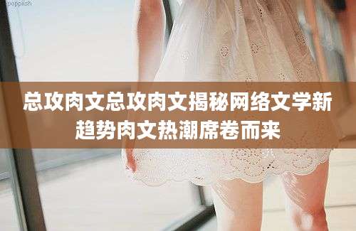 总攻肉文总攻肉文揭秘网络文学新趋势肉文热潮席卷而来