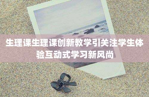 生理课生理课创新教学引关注学生体验互动式学习新风尚