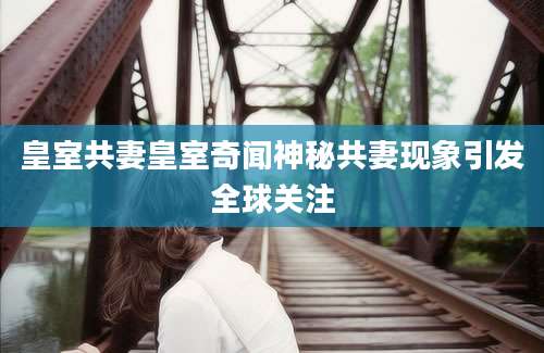 皇室共妻皇室奇闻神秘共妻现象引发全球关注