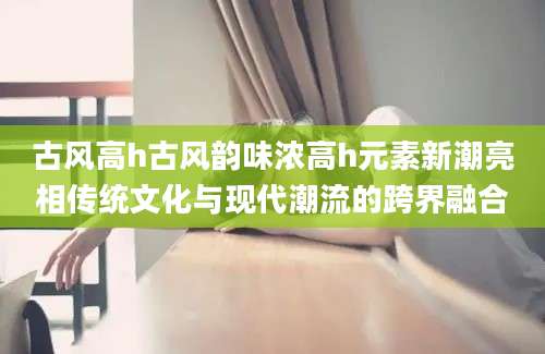 古风高h古风韵味浓高h元素新潮亮相传统文化与现代潮流的跨界融合