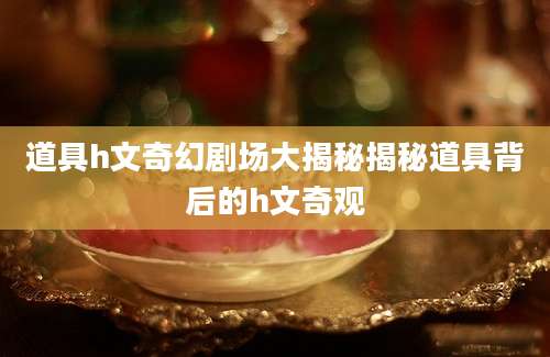 道具h文奇幻剧场大揭秘揭秘道具背后的h文奇观