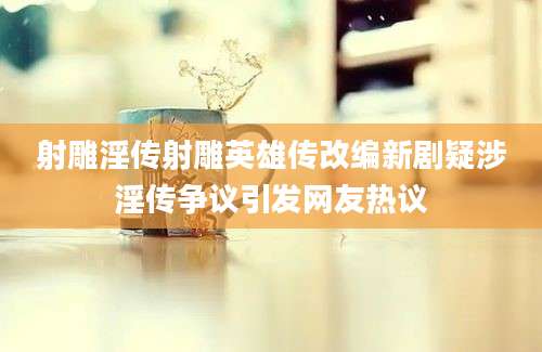射雕淫传射雕英雄传改编新剧疑涉淫传争议引发网友热议