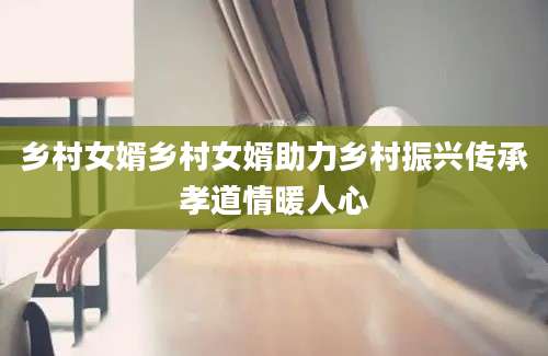 乡村女婿乡村女婿助力乡村振兴传承孝道情暖人心