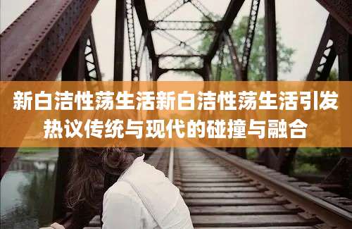 新白洁性荡生活新白洁性荡生活引发热议传统与现代的碰撞与融合