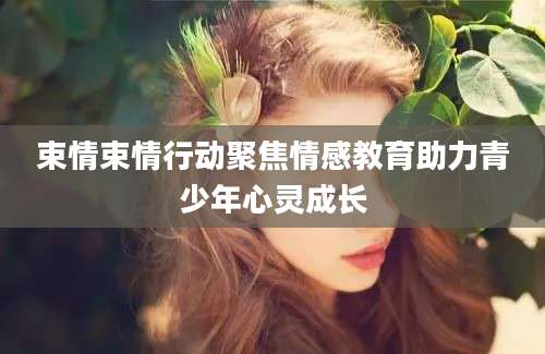 束情束情行动聚焦情感教育助力青少年心灵成长