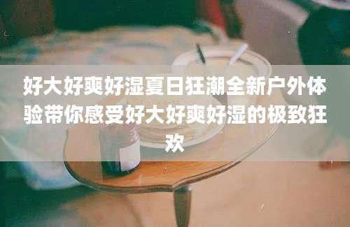 好大好爽好湿夏日狂潮全新户外体验带你感受好大好爽好湿的极致狂欢