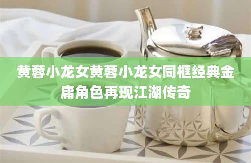 黄蓉小龙女黄蓉小龙女同框经典金庸角色再现江湖传奇