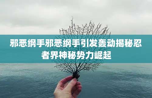 邪恶纲手邪恶纲手引发轰动揭秘忍者界神秘势力崛起