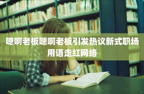 嗯啊老板嗯啊老板引发热议新式职场用语走红网络