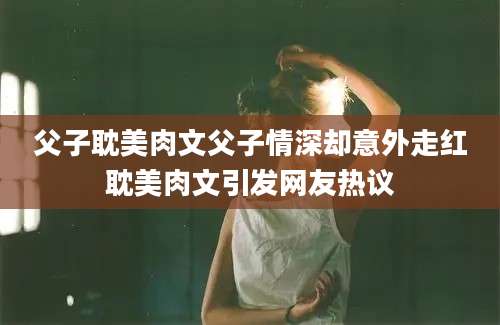 父子耽美肉文父子情深却意外走红耽美肉文引发网友热议