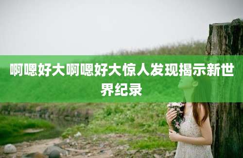 啊嗯好大啊嗯好大惊人发现揭示新世界纪录