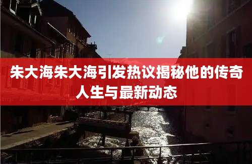 朱大海朱大海引发热议揭秘他的传奇人生与最新动态