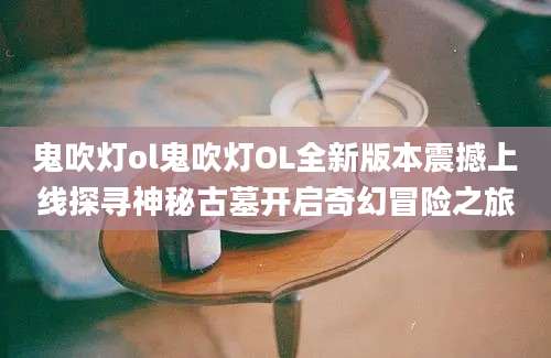 鬼吹灯ol鬼吹灯OL全新版本震撼上线探寻神秘古墓开启奇幻冒险之旅