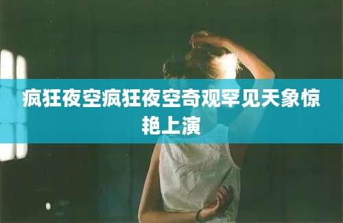 疯狂夜空疯狂夜空奇观罕见天象惊艳上演