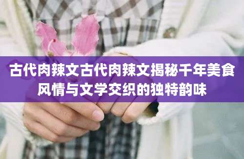 古代肉辣文古代肉辣文揭秘千年美食风情与文学交织的独特韵味