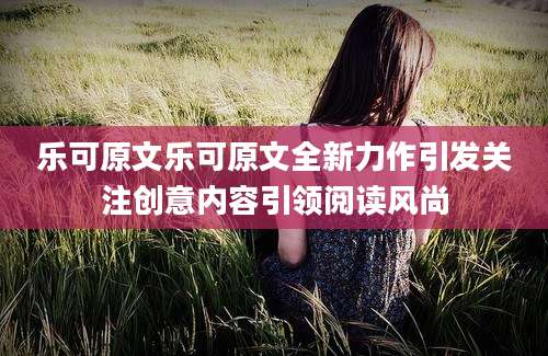 乐可原文乐可原文全新力作引发关注创意内容引领阅读风尚