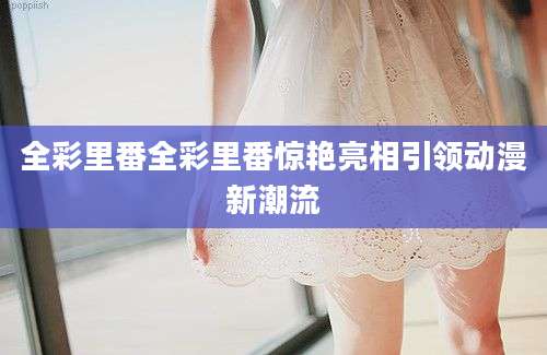 全彩里番全彩里番惊艳亮相引领动漫新潮流